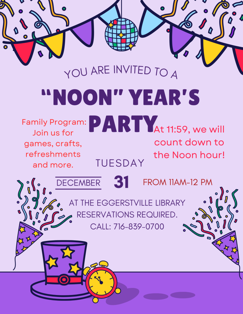 You are invited to a "NOON" YEAR'S PARTY!  Family Program: Join us for games, crafts, refreshments and more. At 11:59, we will count down to the Noon HOUR!  Tuesday December, 31 from 11AM-12PM.  AT EGGERTSVILLE LIBRARY. RESERVATIONS REQUIRED. CALL: 716-839-0700