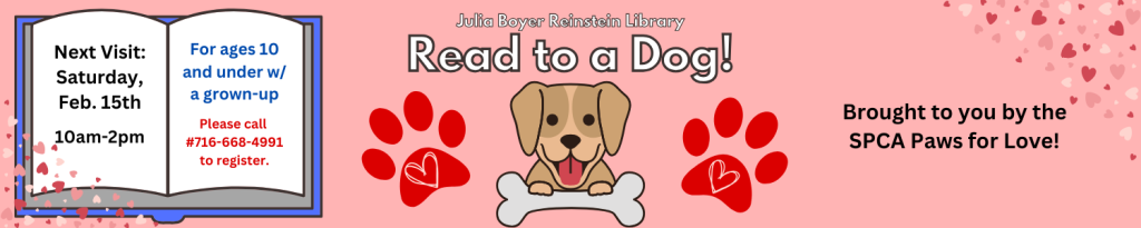 Date & Time: January 18th, 10:00am to 2:00pm [Saturday]  Kids ages 10 and under can sign up for a 15-minute reading session with a therapy dog! Brought to you by the SPCA Paws for Love program. Registration is required: please call #716-668-4991 or visit the Julia Boyer Reinstein Library to reserve your seat. 