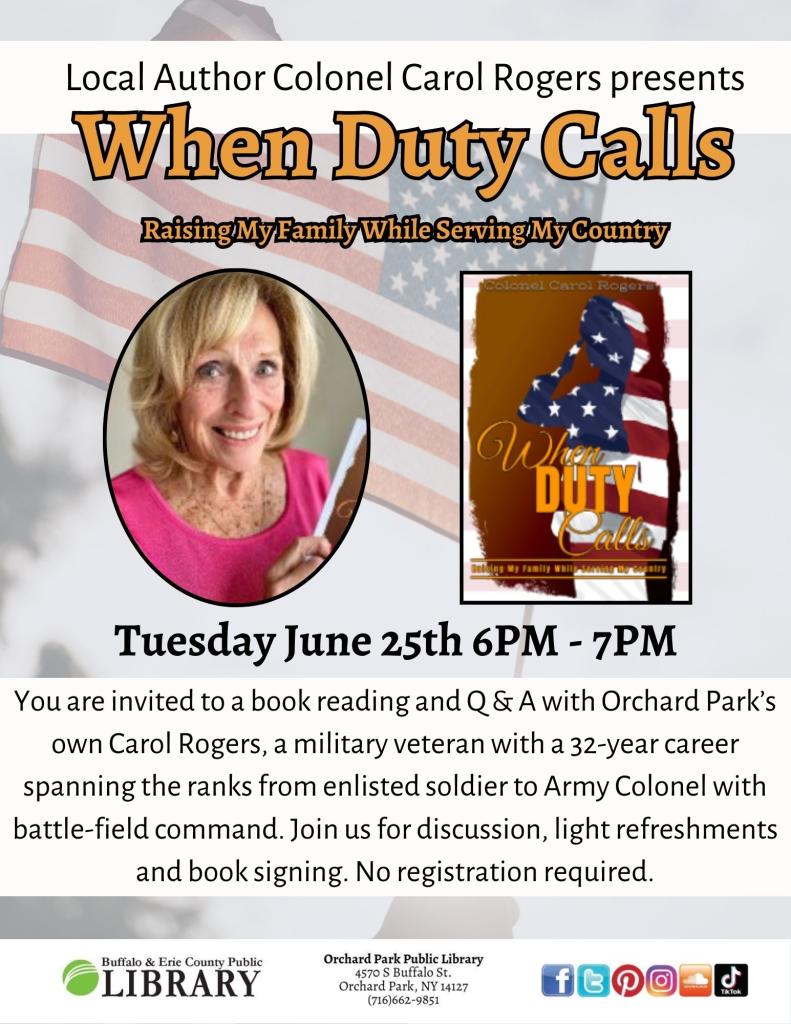 Tuesday June 25th 6PM - 7PM You are invited to a book reading and Q & A with Orchard Park’s own Carol Rogers, a military veteran with a 32-year career spanning the ranks from enlisted soldier to Army Colonel with battle-field command. Join us for discussion, light refreshments and book signing. No registration required. 